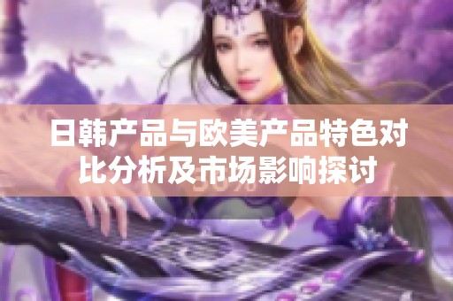 日韩产品与欧美产品特色对比分析及市场影响探讨
