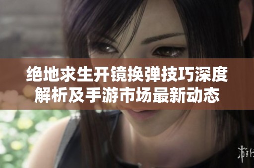 绝地求生开镜换弹技巧深度解析及手游市场最新动态