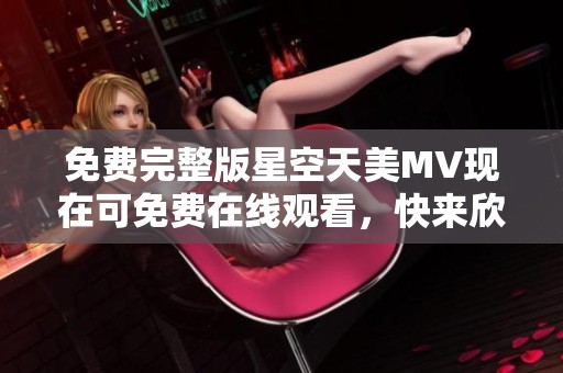 免费完整版星空天美MV现在可免费在线观看，快来欣赏吧!