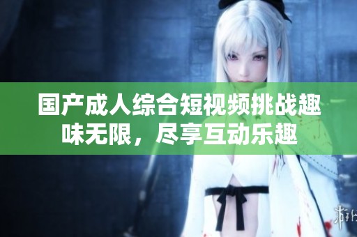 国产成人综合短视频挑战趣味无限，尽享互动乐趣
