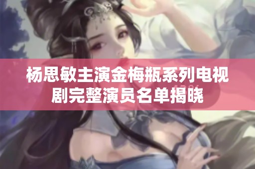 杨思敏主演金梅瓶系列电视剧完整演员名单揭晓