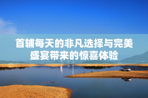 首辅每天的非凡选择与完美盛宴带来的惊喜体验