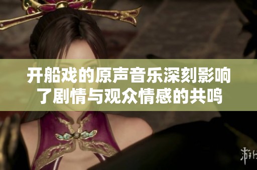 开船戏的原声音乐深刻影响了剧情与观众情感的共鸣
