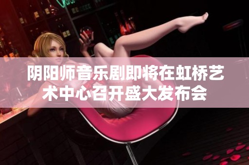 阴阳师音乐剧即将在虹桥艺术中心召开盛大发布会