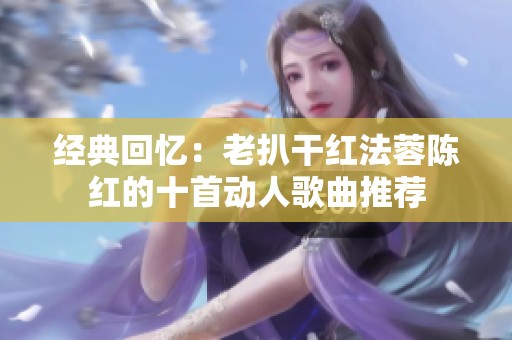 经典回忆：老扒干红法蓉陈红的十首动人歌曲推荐