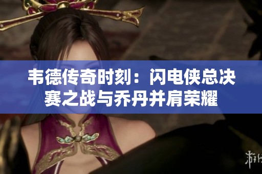 韦德传奇时刻：闪电侠总决赛之战与乔丹并肩荣耀