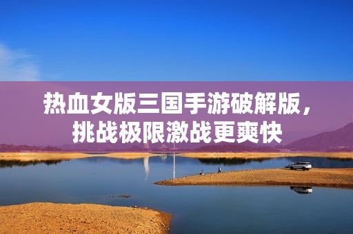 热血女版三国手游破解版，挑战极限激战更爽快