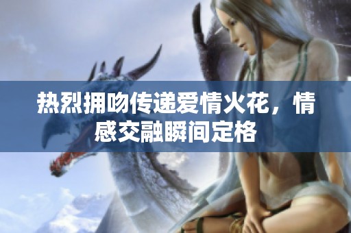 热烈拥吻传递爱情火花，情感交融瞬间定格