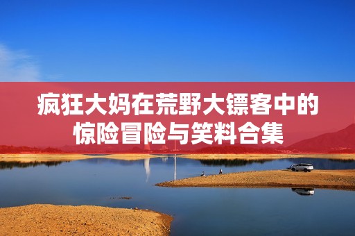 疯狂大妈在荒野大镖客中的惊险冒险与笑料合集