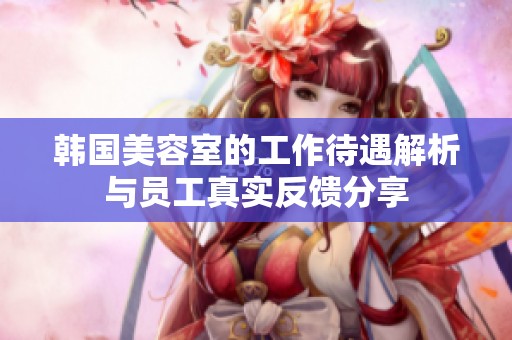 韩国美容室的工作待遇解析与员工真实反馈分享